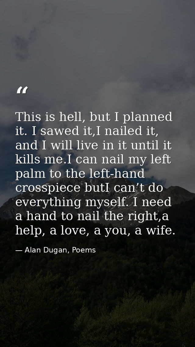 This is hell, but I planned it. I sawed it,I nailed it, and I will live in it until it kills me.I can nail my left palm  — Alan Dugan, Poems