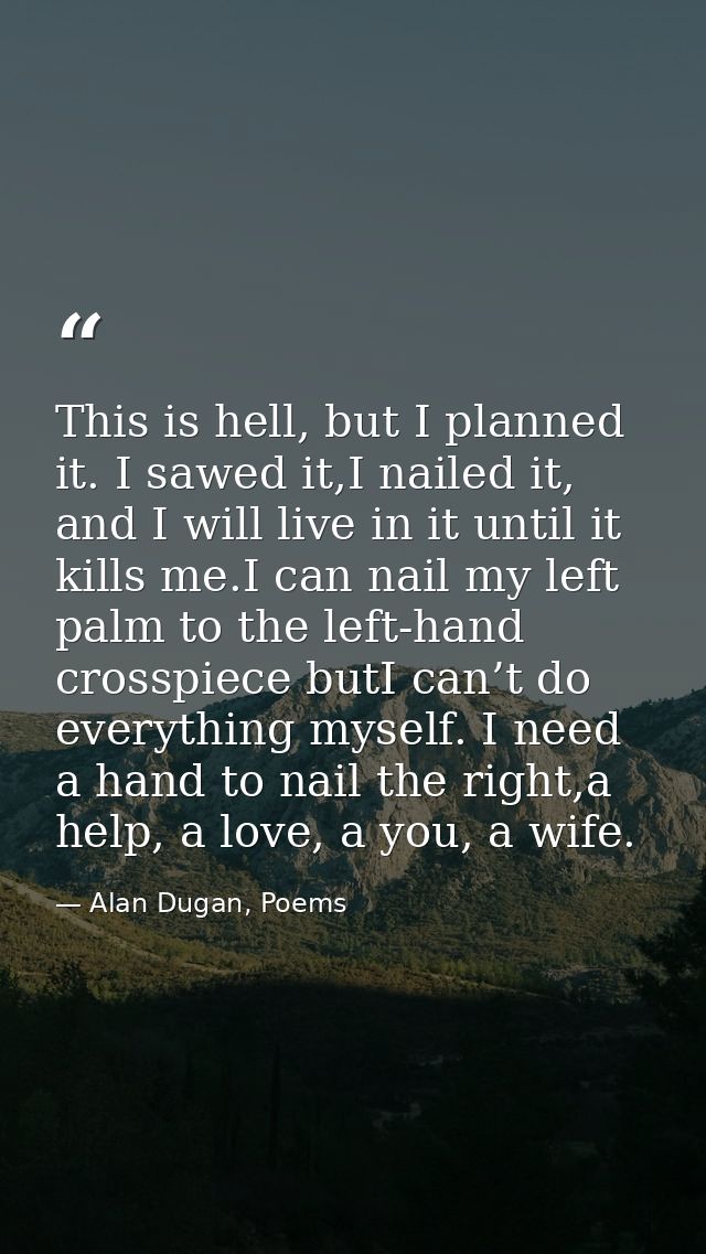 This is hell, but I planned it. I sawed it,I nailed it, and I will live in it until it kills me.I can nail my left palm  — Alan Dugan, Poems