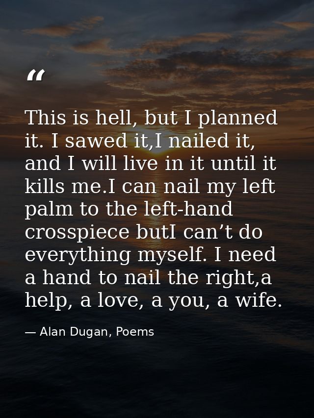 This is hell, but I planned it. I sawed it,I nailed it, and I will live in it until it kills me.I can nail my left palm  — Alan Dugan, Poems