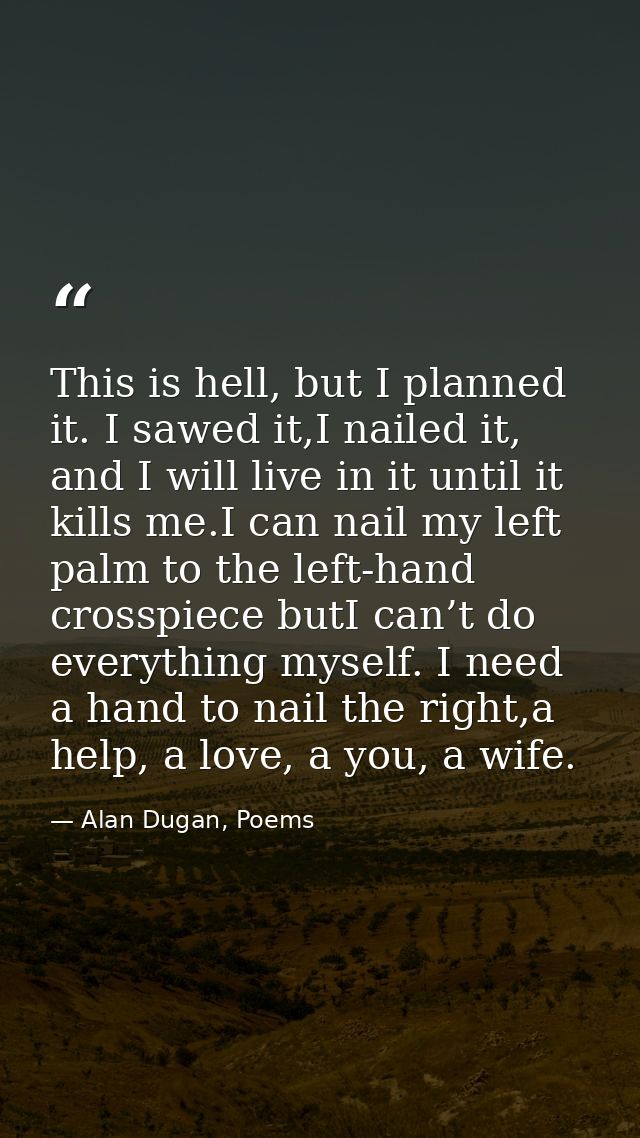 This is hell, but I planned it. I sawed it,I nailed it, and I will live in it until it kills me.I can nail my left palm  — Alan Dugan, Poems