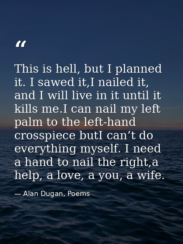 This is hell, but I planned it. I sawed it,I nailed it, and I will live in it until it kills me.I can nail my left palm  — Alan Dugan, Poems