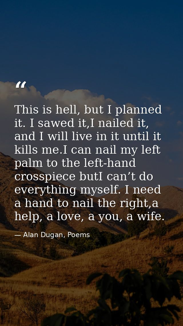 This is hell, but I planned it. I sawed it,I nailed it, and I will live in it until it kills me.I can nail my left palm  — Alan Dugan, Poems