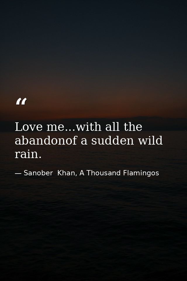 Love me...with all the abandonof a sudden wild rain. — Sanober  Khan, A Thousand Flamingos