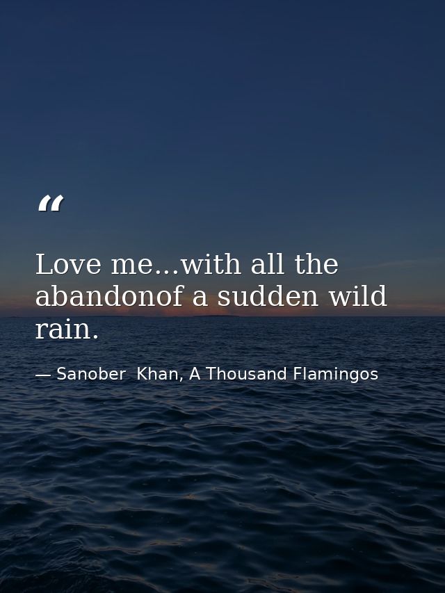 Love me...with all the abandonof a sudden wild rain. — Sanober  Khan, A Thousand Flamingos