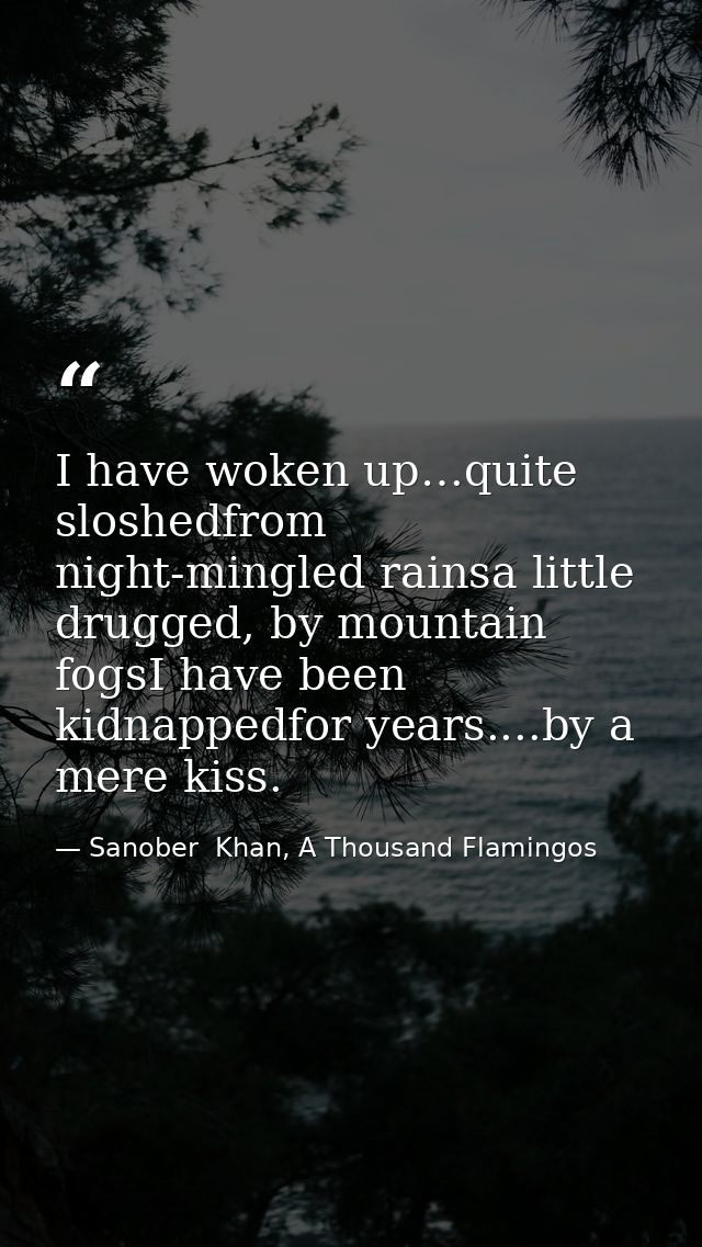I have woken up…quite sloshedfrom night-mingled rainsa little drugged, by mountain fogsI have been kidnappedfor years... — Sanober  Khan, A Thousand Flamingos