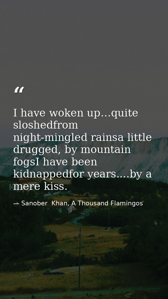 I have woken up…quite sloshedfrom night-mingled rainsa little drugged, by mountain fogsI have been kidnappedfor years... — Sanober  Khan, A Thousand Flamingos