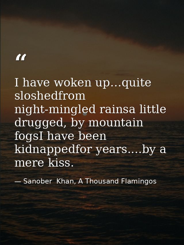 I have woken up…quite sloshedfrom night-mingled rainsa little drugged, by mountain fogsI have been kidnappedfor years... — Sanober  Khan, A Thousand Flamingos