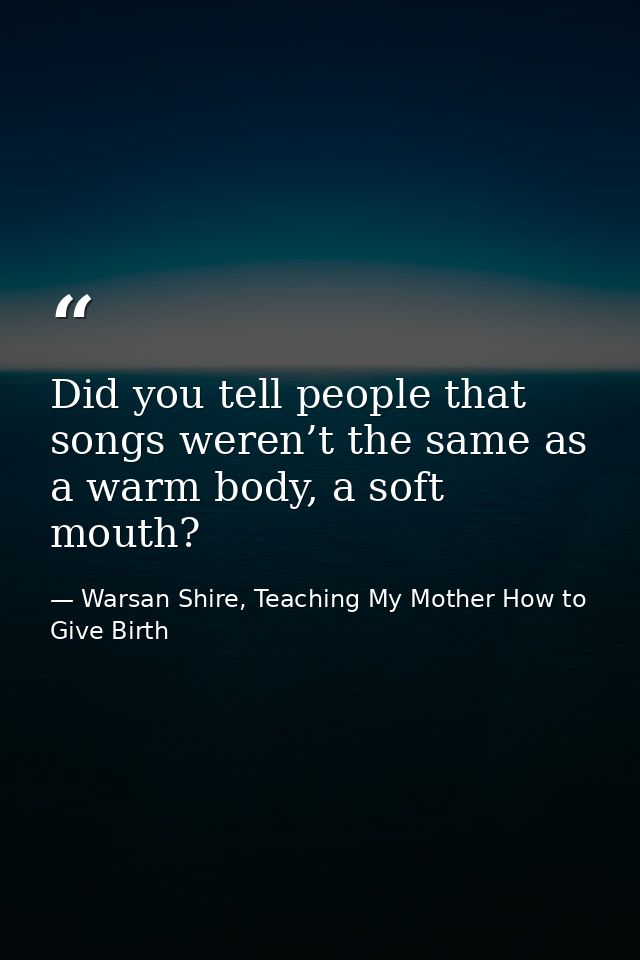 Did you tell people that songs weren’t the same as a warm body, a soft mouth? — Warsan Shire, Teaching My Mother How to Give Birth