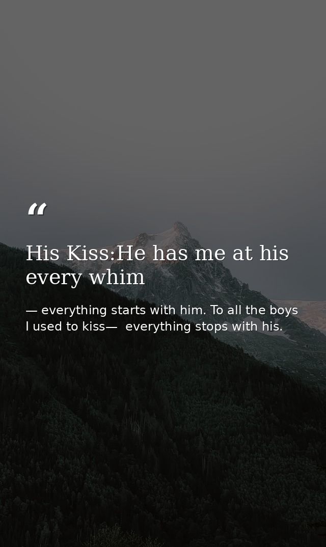 His Kiss:He has me at his every whim — everything starts with him. To all the boys I used to kiss—  everything stops with his.