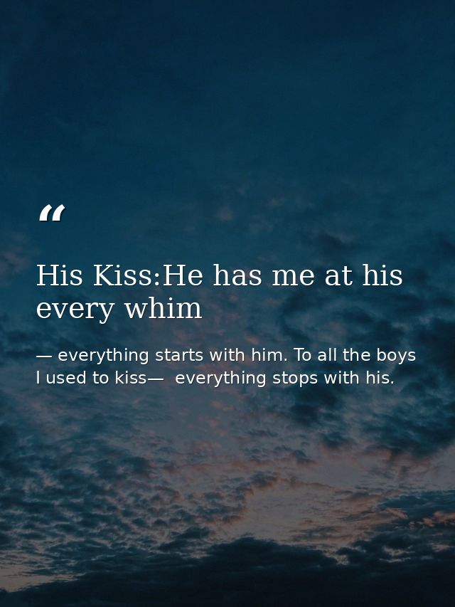 His Kiss:He has me at his every whim — everything starts with him. To all the boys I used to kiss—  everything stops with his.