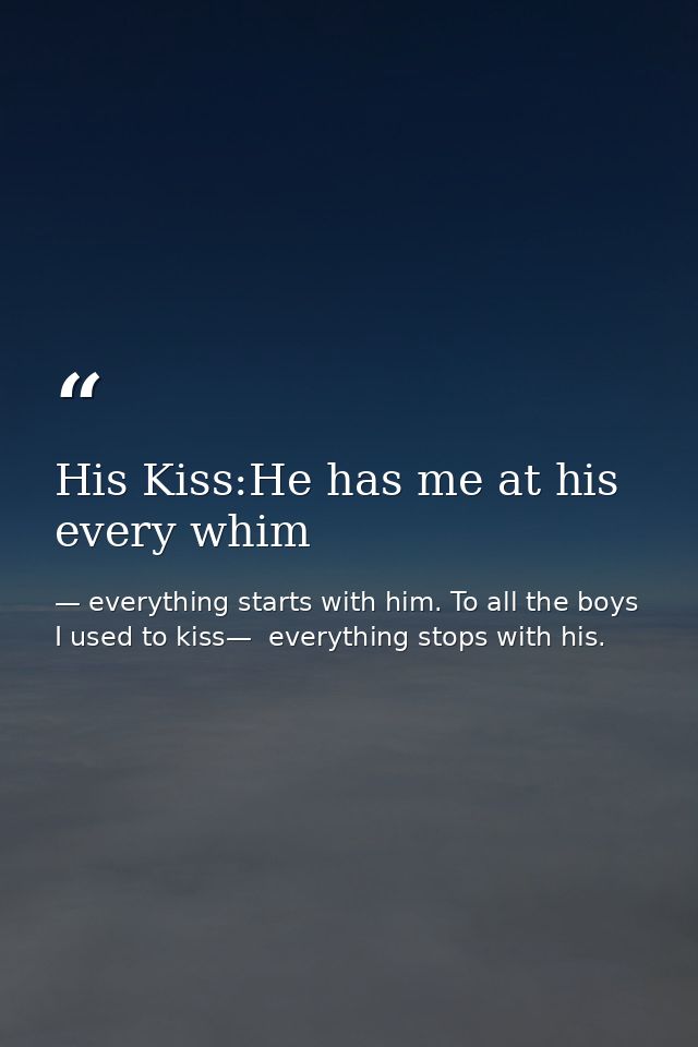 His Kiss:He has me at his every whim — everything starts with him. To all the boys I used to kiss—  everything stops with his.