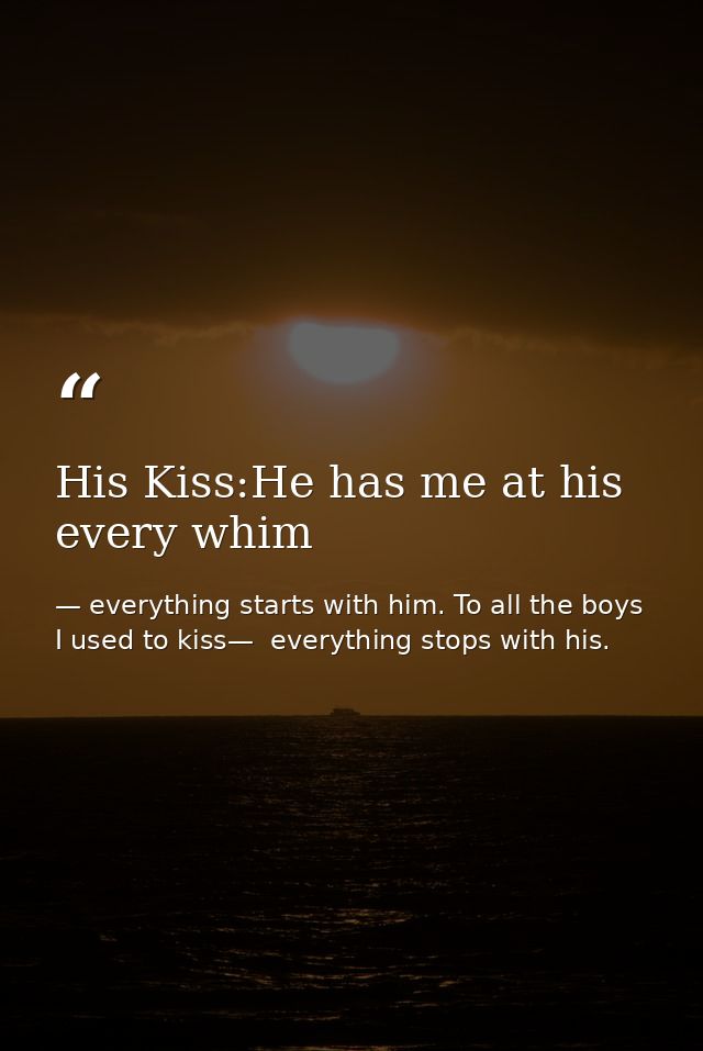His Kiss:He has me at his every whim — everything starts with him. To all the boys I used to kiss—  everything stops with his.