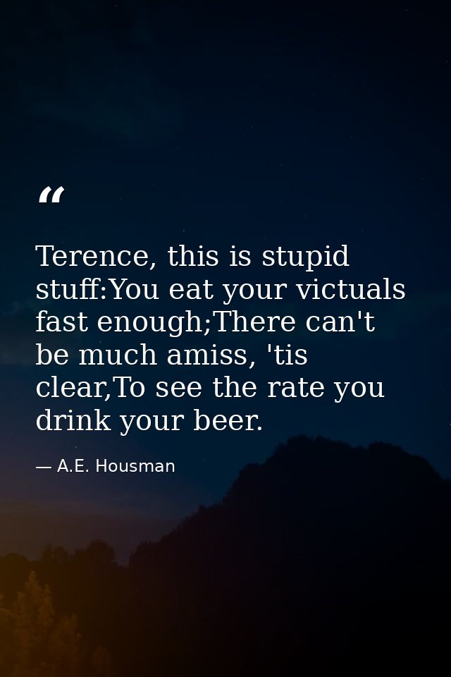Terence, this is stupid stuff:You eat your victuals fast enough;There can't be much amiss, 'tis clear,To see the rate yo — A.E. Housman