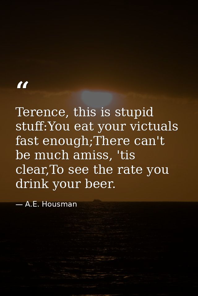 Terence, this is stupid stuff:You eat your victuals fast enough;There can't be much amiss, 'tis clear,To see the rate yo — A.E. Housman