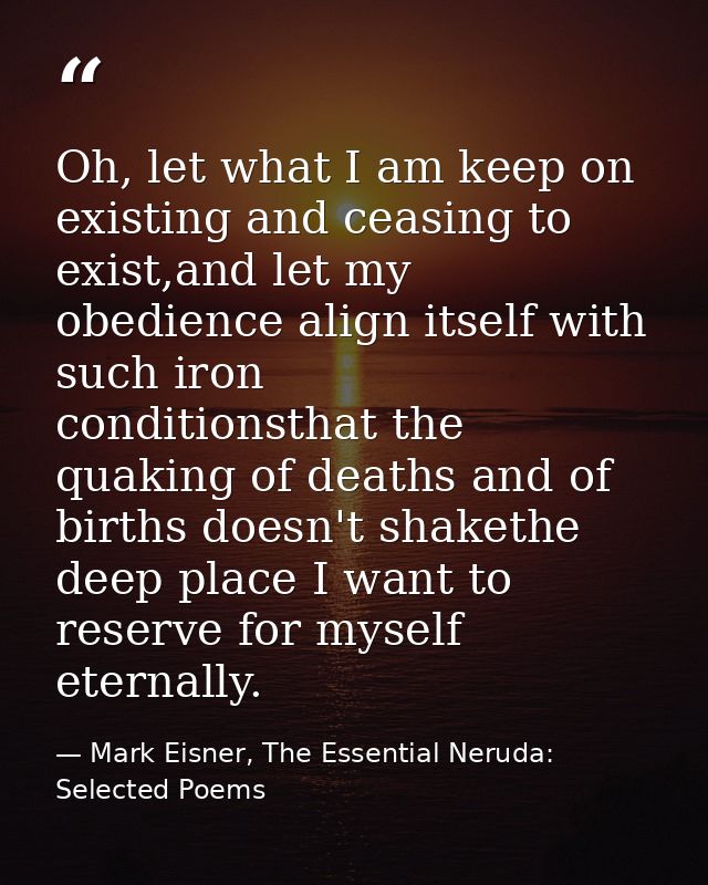 Oh, let what I am keep on existing and ceasing to exist,and let my obedience align itself with such iron      conditions — Mark Eisner, The Essential Neruda: Selected Poems