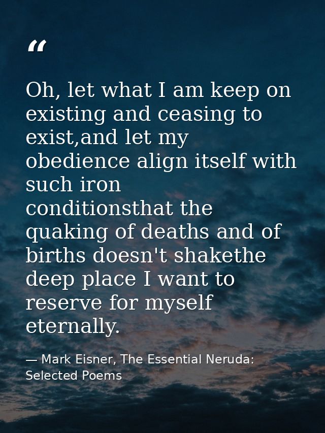 Oh, let what I am keep on existing and ceasing to exist,and let my obedience align itself with such iron      conditions — Mark Eisner, The Essential Neruda: Selected Poems