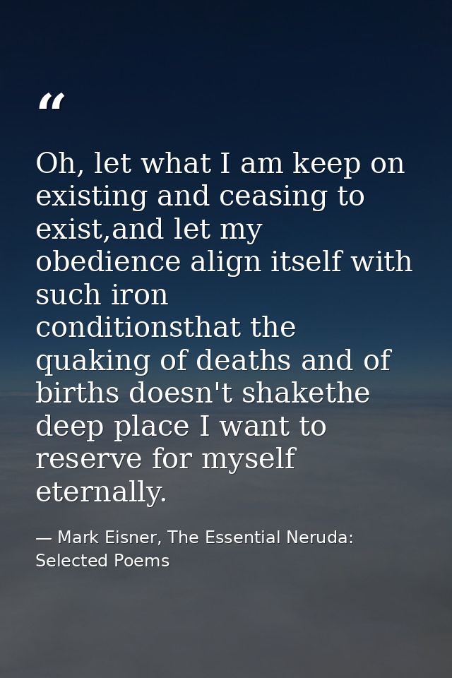 Oh, let what I am keep on existing and ceasing to exist,and let my obedience align itself with such iron      conditions — Mark Eisner, The Essential Neruda: Selected Poems