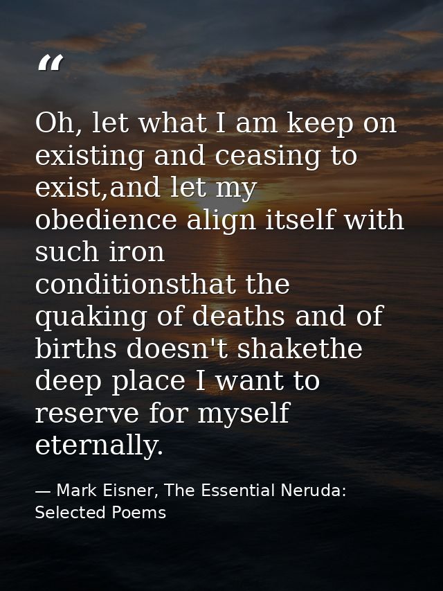Oh, let what I am keep on existing and ceasing to exist,and let my obedience align itself with such iron      conditions — Mark Eisner, The Essential Neruda: Selected Poems