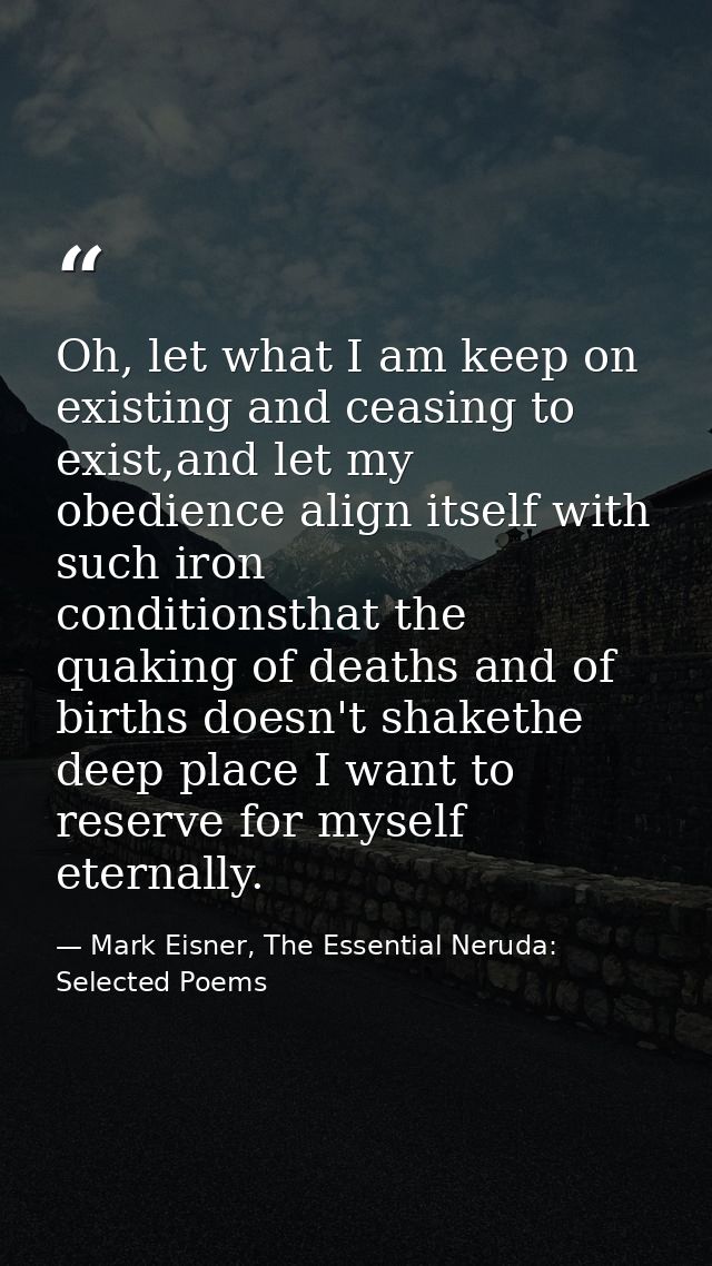 Oh, let what I am keep on existing and ceasing to exist,and let my obedience align itself with such iron      conditions — Mark Eisner, The Essential Neruda: Selected Poems