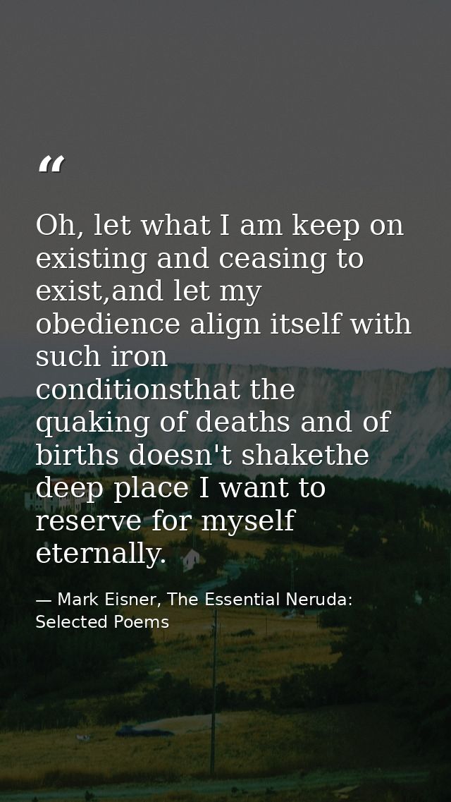 Oh, let what I am keep on existing and ceasing to exist,and let my obedience align itself with such iron      conditions — Mark Eisner, The Essential Neruda: Selected Poems