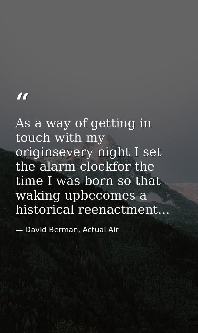 As a way of getting in touch with my originsevery night I set the alarm clockfor the time I was born so that waking upbe — David Berman, Actual Air