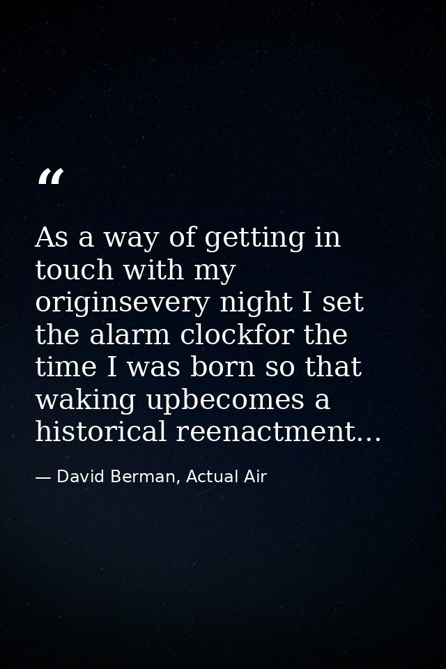 As a way of getting in touch with my originsevery night I set the alarm clockfor the time I was born so that waking upbe — David Berman, Actual Air