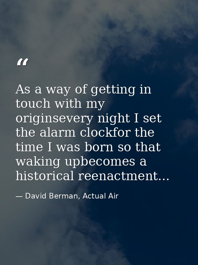 As a way of getting in touch with my originsevery night I set the alarm clockfor the time I was born so that waking upbe — David Berman, Actual Air