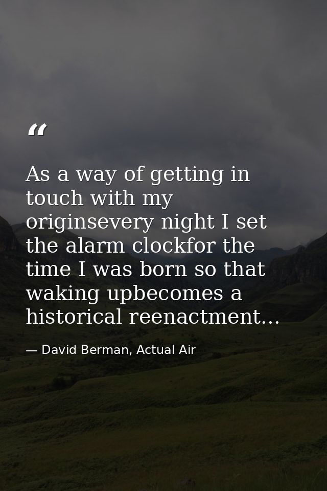 As a way of getting in touch with my originsevery night I set the alarm clockfor the time I was born so that waking upbe — David Berman, Actual Air