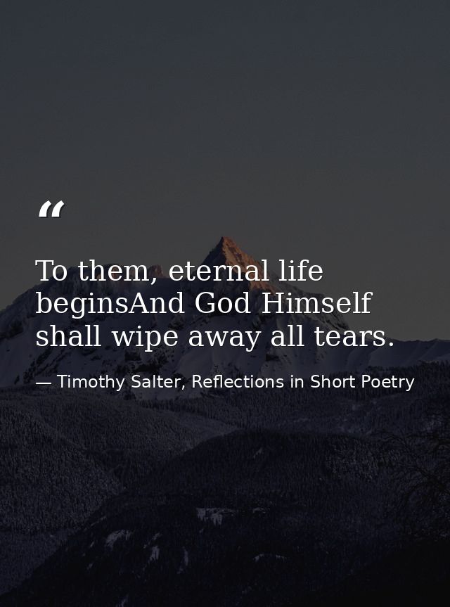 To them, eternal life beginsAnd God Himself shall wipe away all tears. — Timothy Salter, Reflections in Short Poetry