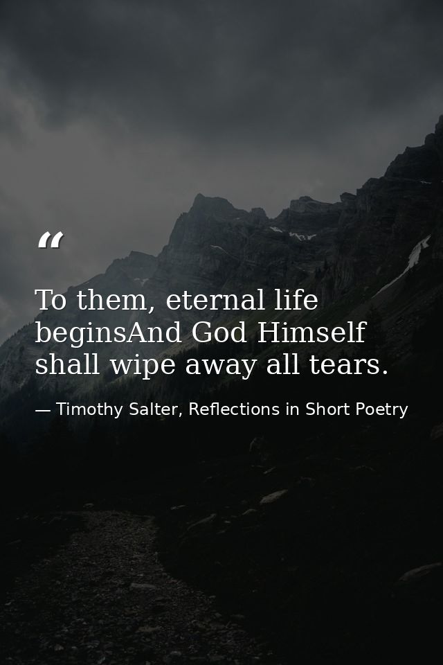 To them, eternal life beginsAnd God Himself shall wipe away all tears. — Timothy Salter, Reflections in Short Poetry