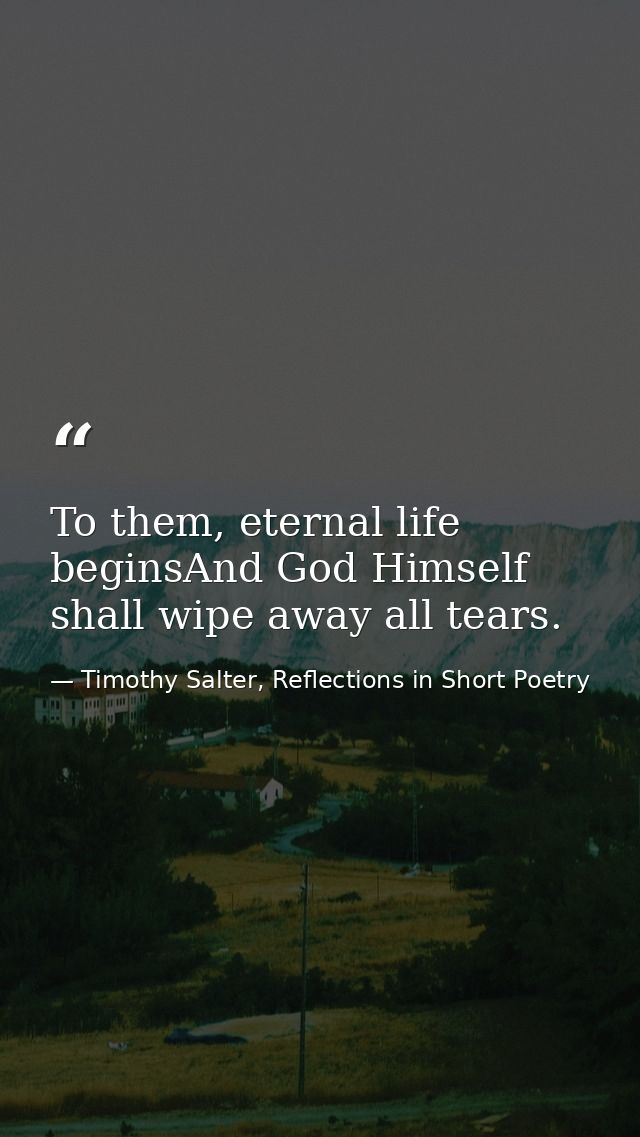 To them, eternal life beginsAnd God Himself shall wipe away all tears. — Timothy Salter, Reflections in Short Poetry