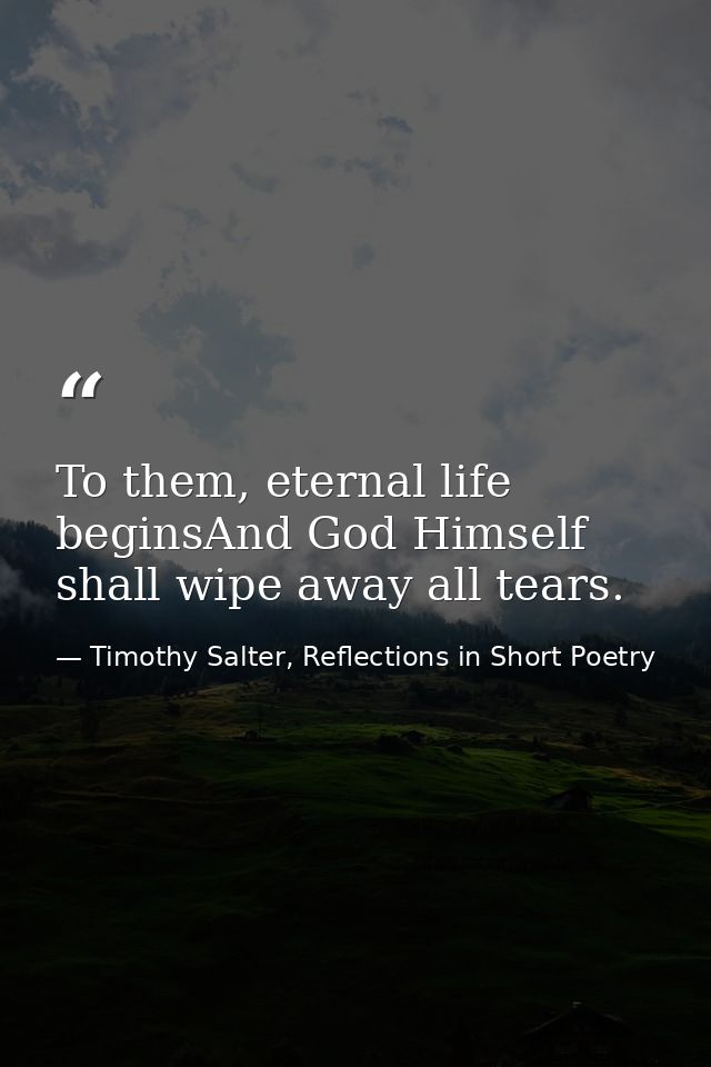 To them, eternal life beginsAnd God Himself shall wipe away all tears. — Timothy Salter, Reflections in Short Poetry