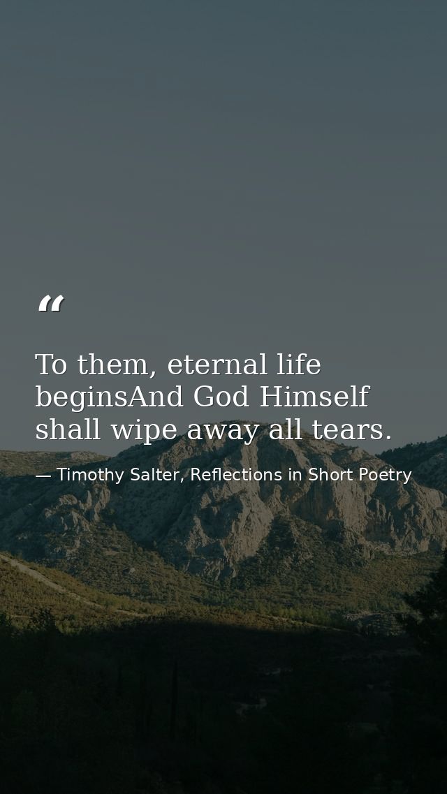To them, eternal life beginsAnd God Himself shall wipe away all tears. — Timothy Salter, Reflections in Short Poetry
