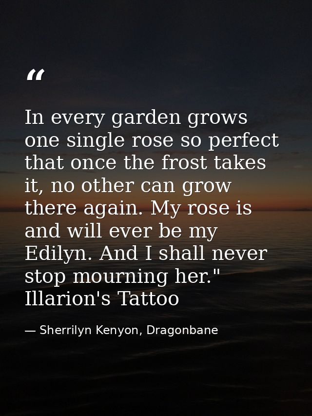 In every garden grows one single rose so perfect that once the frost takes it, no other can grow there again. My rose is — Sherrilyn Kenyon, Dragonbane