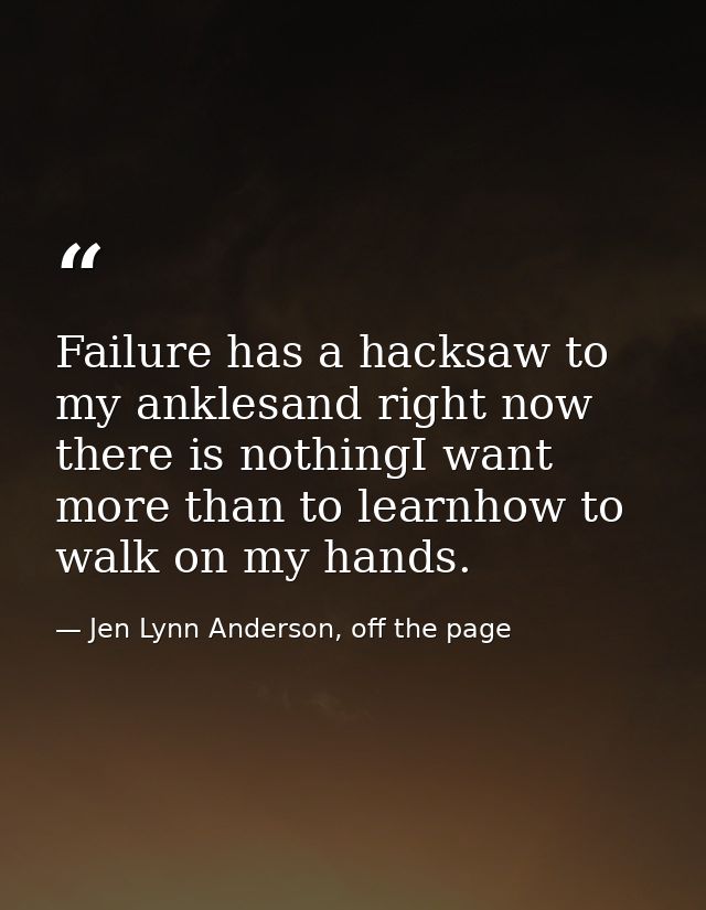 Failure has a hacksaw to my anklesand right now there is nothingI want more than to learnhow to walk on my hands. — Jen Lynn Anderson, off the page