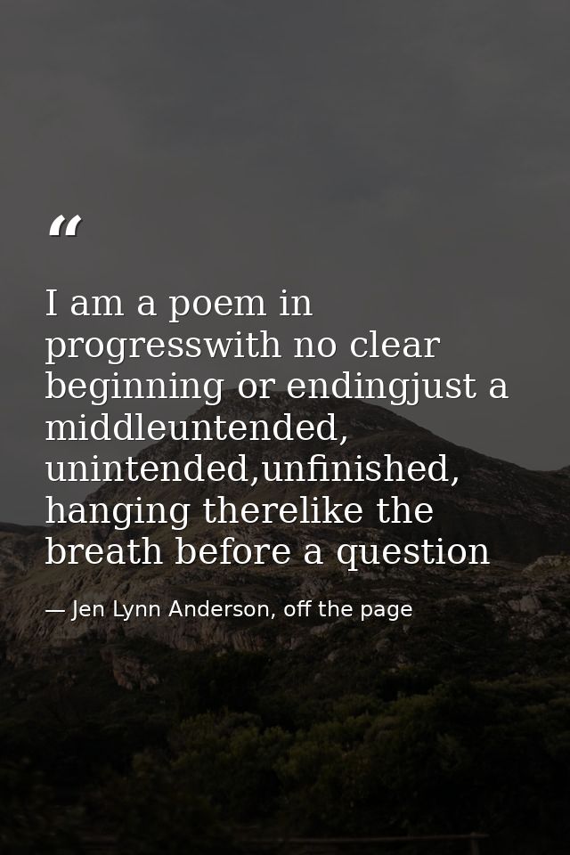 I am a poem in progresswith no clear beginning or endingjust a middleuntended, unintended,unfinished, hanging therelike  — Jen Lynn Anderson, off the page
