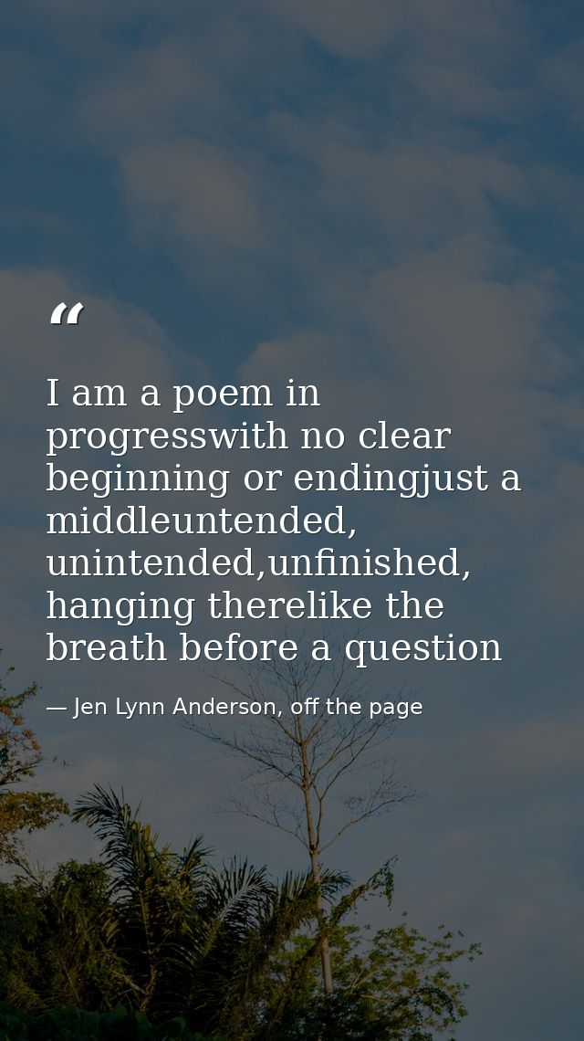 I am a poem in progresswith no clear beginning or endingjust a middleuntended, unintended,unfinished, hanging therelike  — Jen Lynn Anderson, off the page