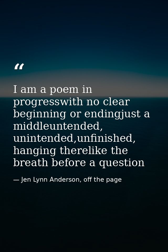 I am a poem in progresswith no clear beginning or endingjust a middleuntended, unintended,unfinished, hanging therelike  — Jen Lynn Anderson, off the page