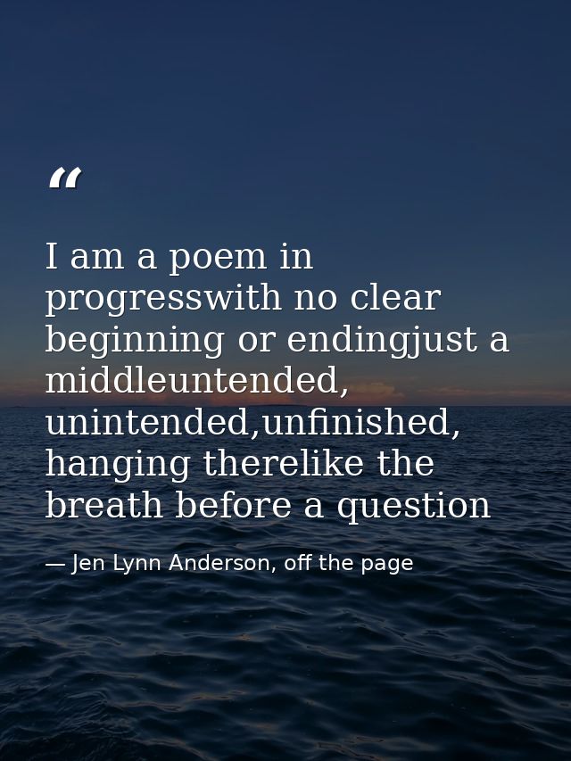 I am a poem in progresswith no clear beginning or endingjust a middleuntended, unintended,unfinished, hanging therelike  — Jen Lynn Anderson, off the page