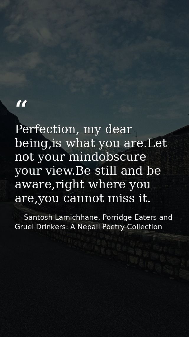Perfection, my dear being,is what you are.Let not your mindobscure your view.Be still and be aware,right where you are,y — Santosh Lamichhane, Porridge Eaters and Gruel Drinkers: A Nepali Poetry Collection