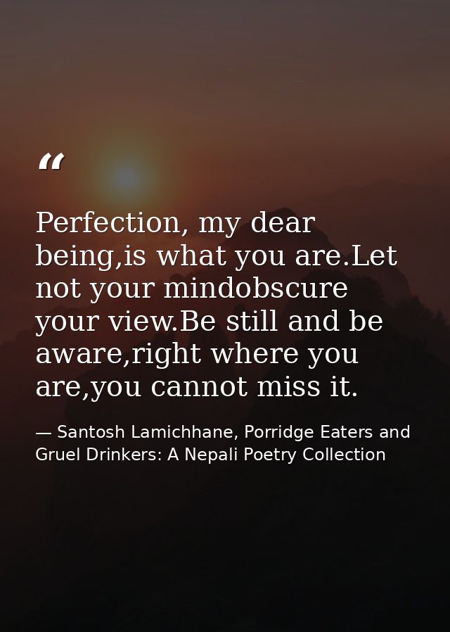 Perfection, my dear being,is what you are.Let not your mindobscure your view.Be still and be aware,right where you are,y — Santosh Lamichhane, Porridge Eaters and Gruel Drinkers: A Nepali Poetry Collection