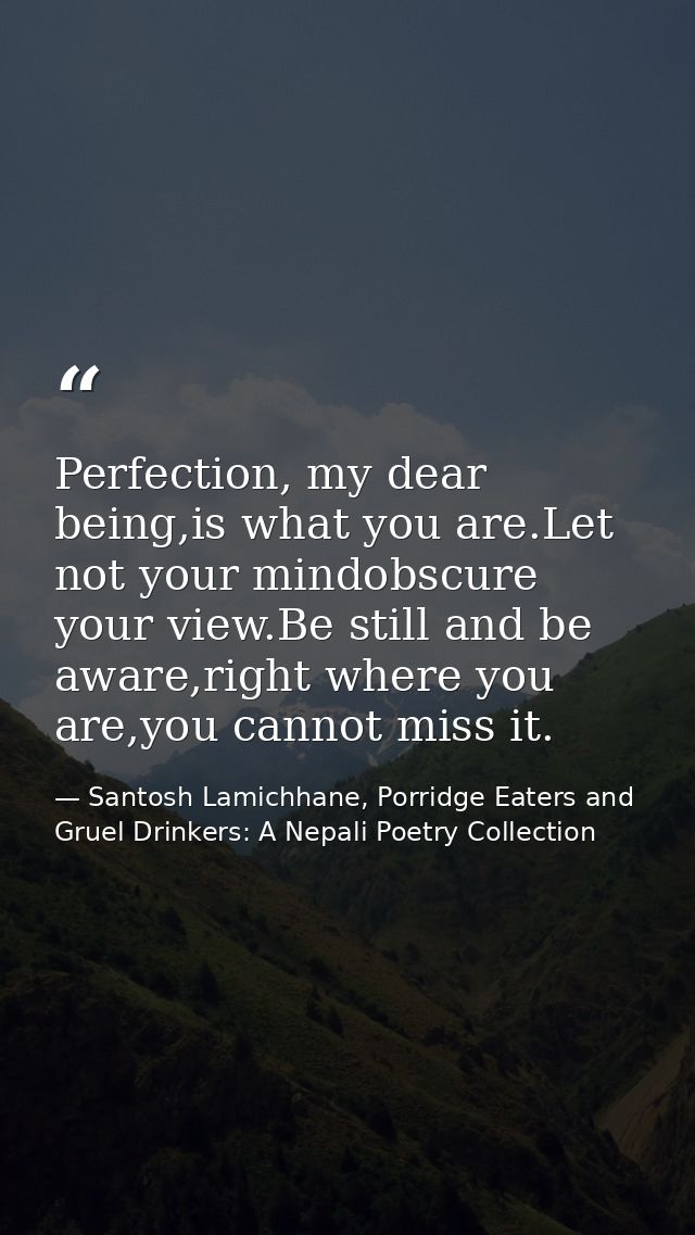 Perfection, my dear being,is what you are.Let not your mindobscure your view.Be still and be aware,right where you are,y — Santosh Lamichhane, Porridge Eaters and Gruel Drinkers: A Nepali Poetry Collection