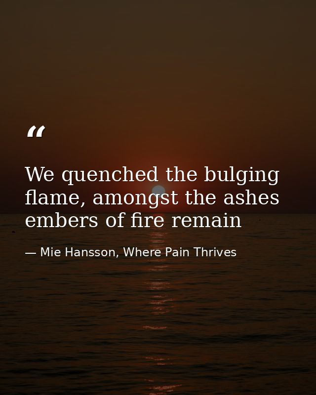 We quenched the bulging flame, amongst the ashes embers of fire remain — Mie Hansson, Where Pain Thrives