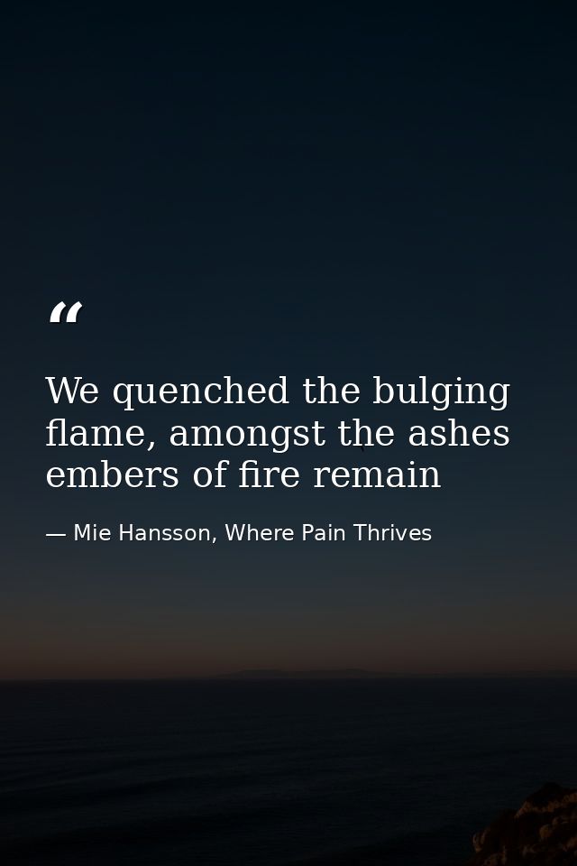 We quenched the bulging flame, amongst the ashes embers of fire remain — Mie Hansson, Where Pain Thrives