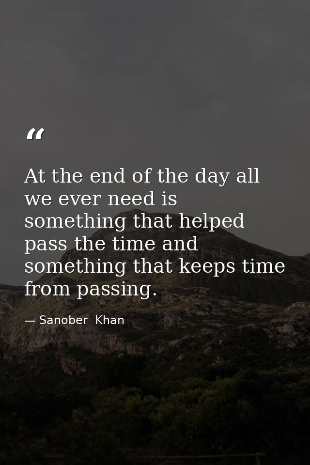 At the end of the day all we ever need is something that helped pass the time and something that keeps time from passing — Sanober  Khan