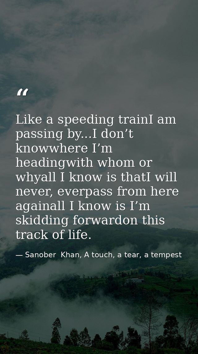 Like a speeding trainI am passing by...I don’t knowwhere I’m headingwith whom or whyall I know is thatI will never, ever — Sanober  Khan, A touch, a tear, a tempest