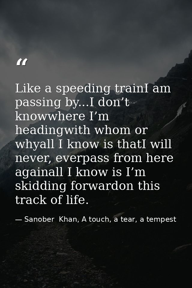 Like a speeding trainI am passing by...I don’t knowwhere I’m headingwith whom or whyall I know is thatI will never, ever — Sanober  Khan, A touch, a tear, a tempest