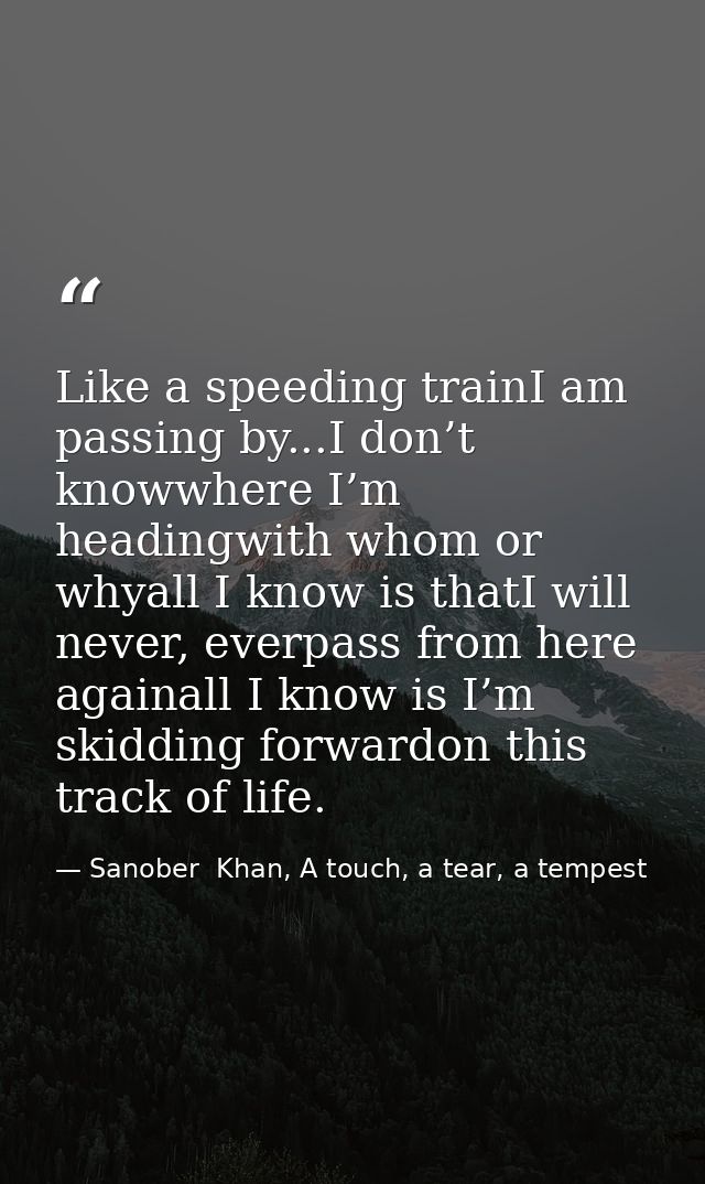 Like a speeding trainI am passing by...I don’t knowwhere I’m headingwith whom or whyall I know is thatI will never, ever — Sanober  Khan, A touch, a tear, a tempest