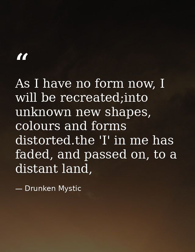 As I have no form now, I will be recreated;into unknown new shapes, colours and forms distorted.the 'I' in me has faded, — Drunken Mystic