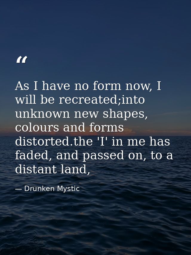 As I have no form now, I will be recreated;into unknown new shapes, colours and forms distorted.the 'I' in me has faded, — Drunken Mystic